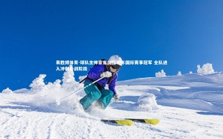 易胜博体育-球队主帅豪言剑指明年国际赛事冠军 全队进入冲刺备战阶段