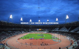 易胜博体育-十大豪门绿茵争锋 俱乐部足球赛高潮迭起