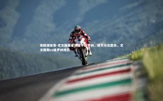 易胜博体育-尤文图斯客场逼平维罗纳，双方分出胜负，尤文图斯vs维罗纳推荐