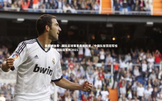 易胜博体育-.国际足球赛事最新报道，中国队斩获冠军桂冠，足球国际冠军杯2021