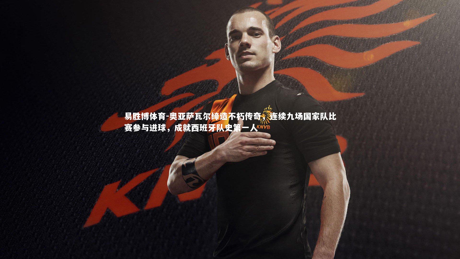 易胜博体育-奥亚萨瓦尔缔造不朽传奇，连续九场国家队比赛参与进球，成就西班牙队史第一人-第2张图片-易胜博体育